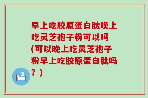 早上吃胶原蛋白肽晚上吃灵芝孢子粉可以吗 (可以晚上吃灵芝孢子粉早上吃胶原蛋白肽吗？)