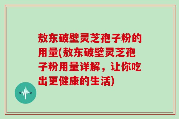 敖东破壁灵芝孢子粉的用量(敖东破壁灵芝孢子粉用量详解，让你吃出更健康的生活)