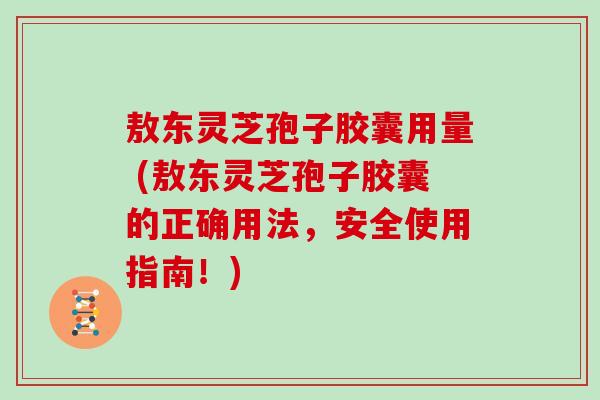 敖东灵芝孢子胶囊用量 (敖东灵芝孢子胶囊的正确用法，安全使用指南！)