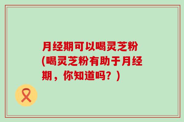 期可以喝灵芝粉 (喝灵芝粉有助于期，你知道吗？)