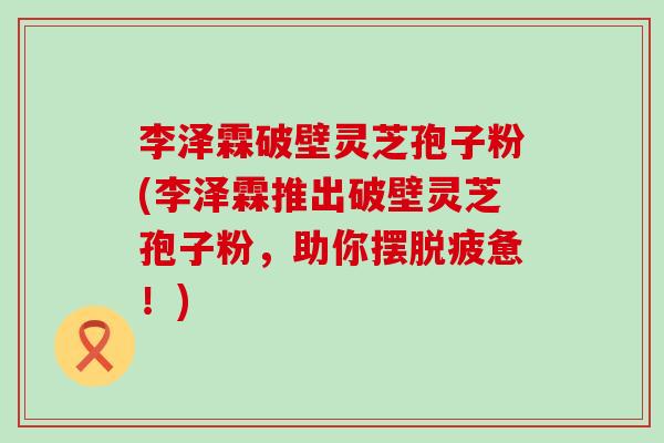 李泽霖破壁灵芝孢子粉(李泽霖推出破壁灵芝孢子粉，助你摆脱疲惫！)