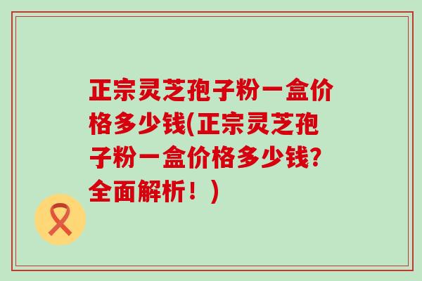 正宗灵芝孢子粉一盒价格多少钱(正宗灵芝孢子粉一盒价格多少钱？全面解析！)