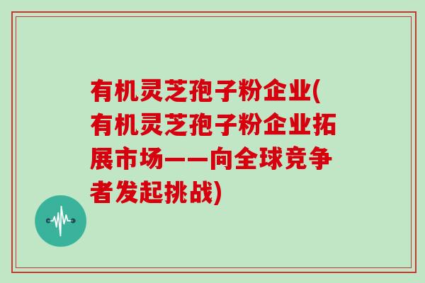 有机灵芝孢子粉企业(有机灵芝孢子粉企业拓展市场——向全球竞争者发起挑战)