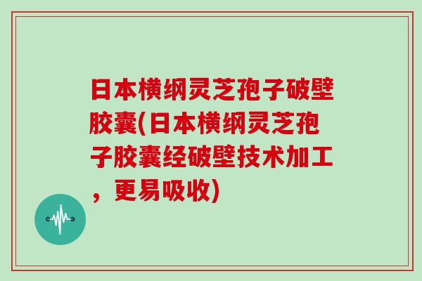 日本横纲灵芝孢子破壁胶囊(日本横纲灵芝孢子胶囊经破壁技术加工，更易吸收)