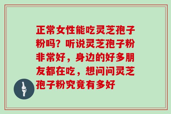 正常女性能吃灵芝孢子粉吗？听说灵芝孢子粉非常好，身边的好多朋友都在吃，想问问灵芝孢子粉究竟有多好