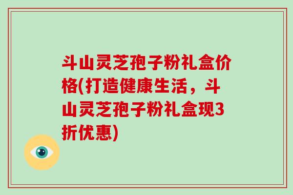 斗山灵芝孢子粉礼盒价格(打造健康生活，斗山灵芝孢子粉礼盒现3折优惠)