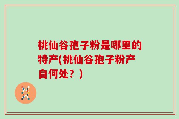 桃仙谷孢子粉是哪里的特产(桃仙谷孢子粉产自何处？)