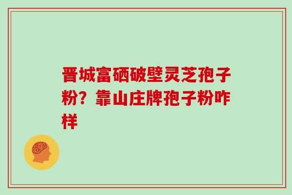 晋城富硒破壁灵芝孢子粉？靠山庄牌孢子粉咋样