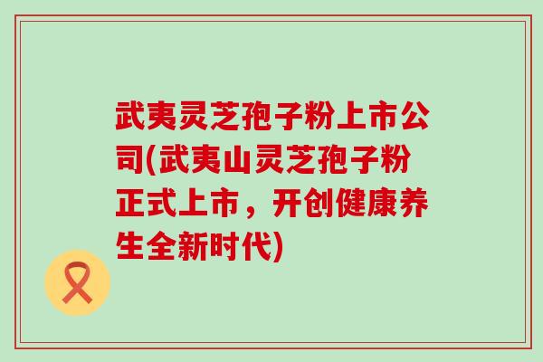 武夷灵芝孢子粉上市公司(武夷山灵芝孢子粉正式上市，开创健康养生全新时代)