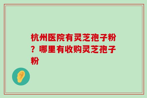 杭州医院有灵芝孢子粉？哪里有收购灵芝孢子粉