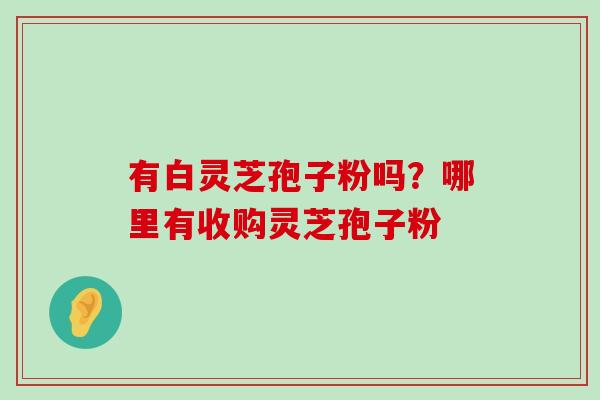 有白灵芝孢子粉吗？哪里有收购灵芝孢子粉