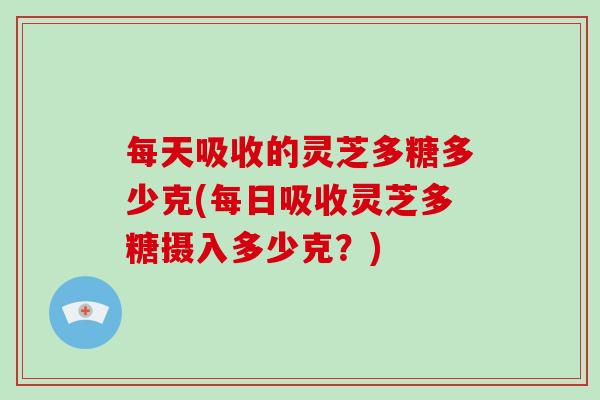 每天吸收的灵芝多糖多少克(每日吸收灵芝多糖摄入多少克？)