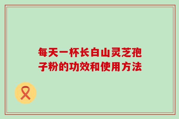 每天一杯长白山灵芝孢子粉的功效和使用方法