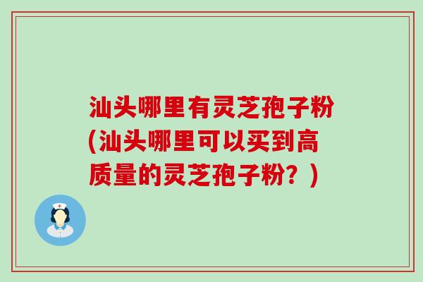 汕头哪里有灵芝孢子粉(汕头哪里可以买到高质量的灵芝孢子粉？)