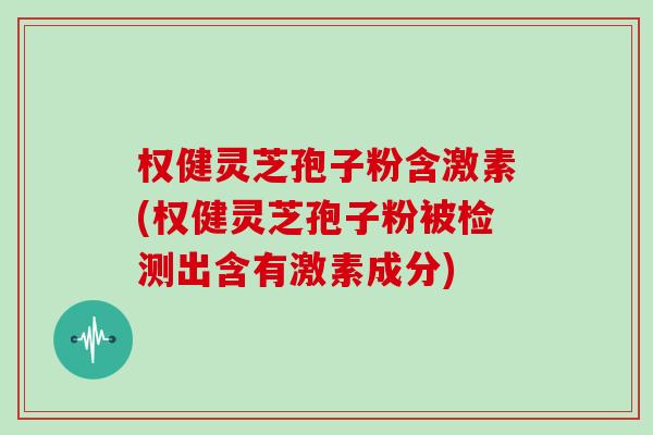 权健灵芝孢子粉含激素(权健灵芝孢子粉被检测出含有激素成分)