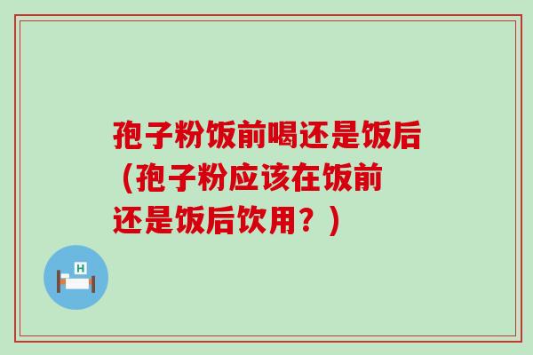 孢子粉饭前喝还是饭后 (孢子粉应该在饭前还是饭后饮用？)