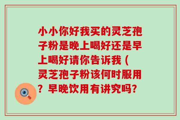 小小你好我买的灵芝孢子粉是晚上喝好还是早上喝好请你告诉我 (灵芝孢子粉该何时服用？早晚饮用有讲究吗？