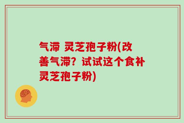 气滞 灵芝孢子粉(改善气滞？试试这个食补灵芝孢子粉)