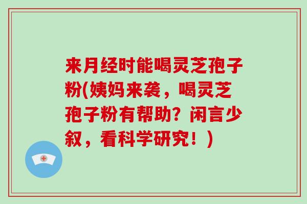 来时能喝灵芝孢子粉(姨妈来袭，喝灵芝孢子粉有帮助？闲言少叙，看科学研究！)