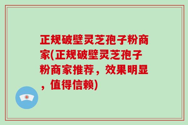 正规破壁灵芝孢子粉商家(正规破壁灵芝孢子粉商家推荐，效果明显，值得信赖)