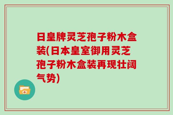 日皇牌灵芝孢子粉木盒装(日本皇室御用灵芝孢子粉木盒装再现壮阔气势)