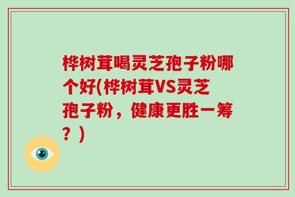 桦树茸喝灵芝孢子粉哪个好(桦树茸VS灵芝孢子粉，健康更胜一筹？)