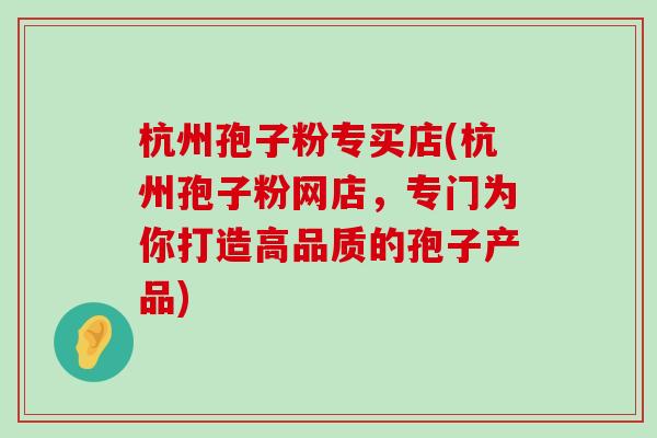 杭州孢子粉专买店(杭州孢子粉网店，专门为你打造高品质的孢子产品)