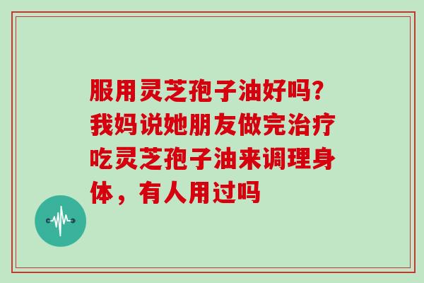 服用灵芝孢子油好吗？我妈说她朋友做完吃灵芝孢子油来调理身体，有人用过吗