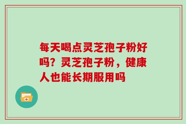 每天喝点灵芝孢子粉好吗？灵芝孢子粉，健康人也能长期服用吗