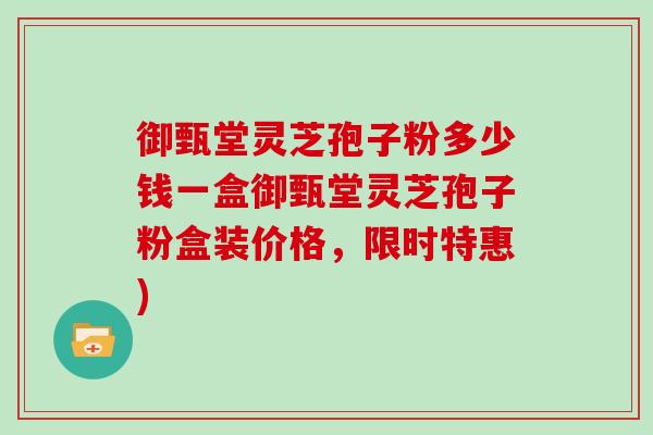 御甄堂灵芝孢子粉多少钱一盒御甄堂灵芝孢子粉盒装价格，限时特惠)