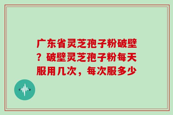 广东省灵芝孢子粉破壁？破壁灵芝孢子粉每天服用几次，每次服多少