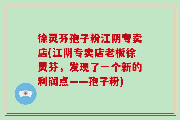 徐灵芬孢子粉江阴专卖店(江阴专卖店老板徐灵芬，发现了一个新的利润点——孢子粉)