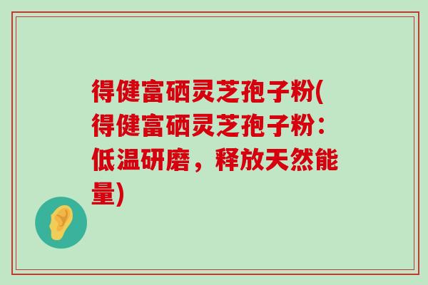 得健富硒灵芝孢子粉(得健富硒灵芝孢子粉：低温研磨，释放天然能量)