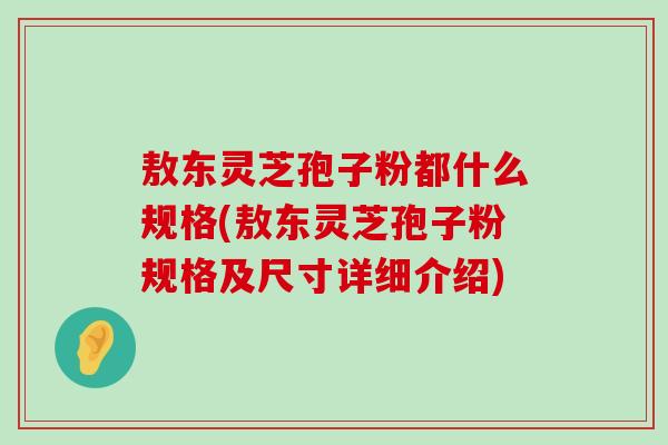 敖东灵芝孢子粉都什么规格(敖东灵芝孢子粉规格及尺寸详细介绍)