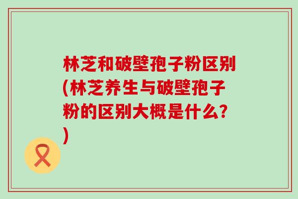 林芝和破壁孢子粉区别(林芝养生与破壁孢子粉的区别大概是什么？)