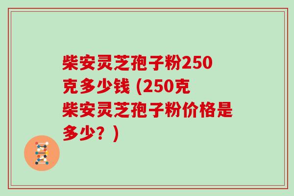 柴安灵芝孢子粉250克多少钱 (250克柴安灵芝孢子粉价格是多少？)