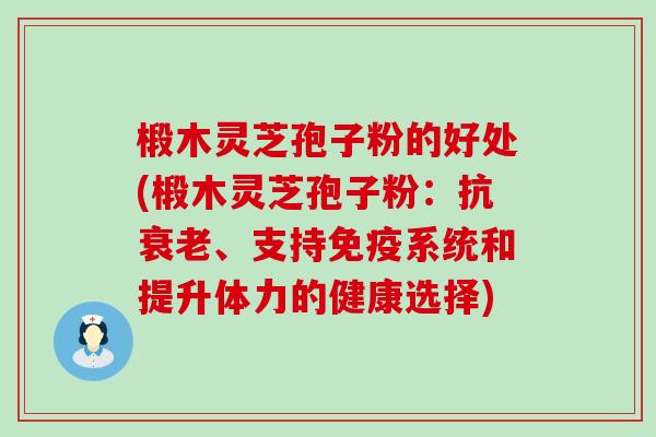 椴木灵芝孢子粉的好处(椴木灵芝孢子粉：抗、支持免疫系统和提升体力的健康选择)