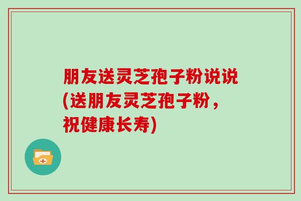 朋友送灵芝孢子粉说说(送朋友灵芝孢子粉，祝健康长寿)