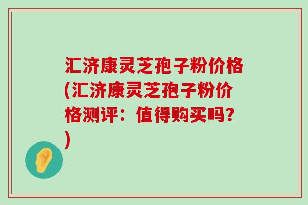 汇济康灵芝孢子粉价格(汇济康灵芝孢子粉价格测评：值得购买吗？)