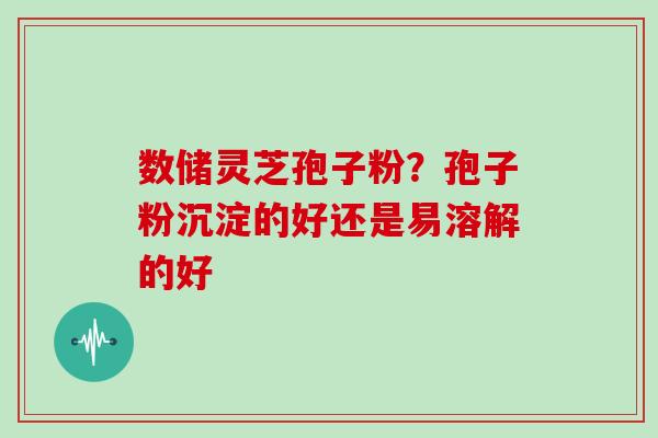 数储灵芝孢子粉？孢子粉沉淀的好还是易溶解的好