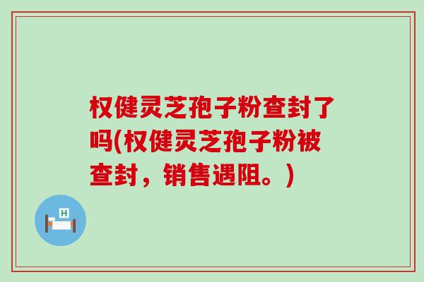 权健灵芝孢子粉查封了吗(权健灵芝孢子粉被查封，销售遇阻。)