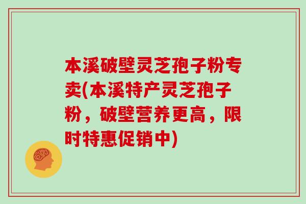 本溪破壁灵芝孢子粉专卖(本溪特产灵芝孢子粉，破壁营养更高，限时特惠促销中)