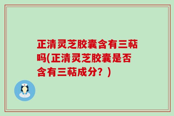 正清灵芝胶囊含有三萜吗(正清灵芝胶囊是否含有三萜成分？)