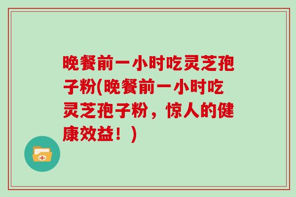 晚餐前一小时吃灵芝孢子粉(晚餐前一小时吃灵芝孢子粉，惊人的健康效益！)