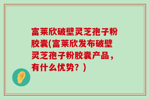 富莱欣破壁灵芝孢子粉胶囊(富莱欣发布破壁灵芝孢子粉胶囊产品，有什么优势？)