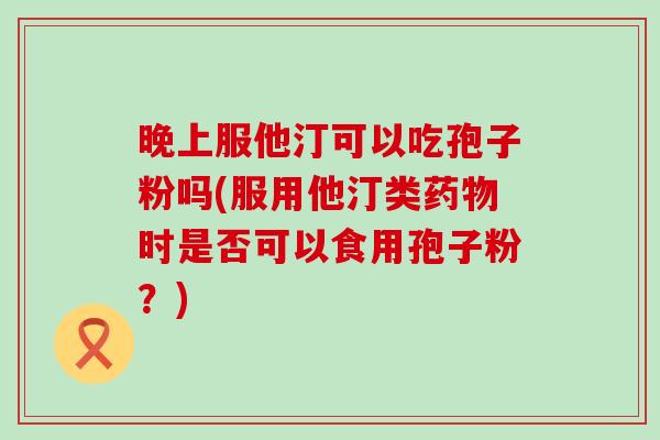 晚上服他汀可以吃孢子粉吗(服用他汀类时是否可以食用孢子粉？)