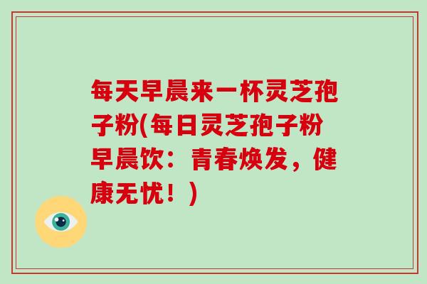 每天早晨来一杯灵芝孢子粉(每日灵芝孢子粉早晨饮：青春焕发，健康无忧！)