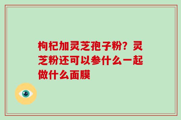 枸杞加灵芝孢子粉？灵芝粉还可以参什么一起做什么面膜