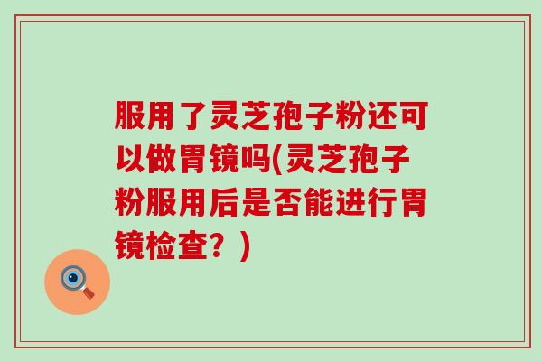 服用了灵芝孢子粉还可以做胃镜吗(灵芝孢子粉服用后是否能进行胃镜检查？)