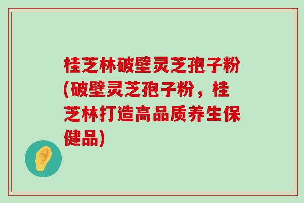 桂芝林破壁灵芝孢子粉(破壁灵芝孢子粉，桂芝林打造高品质养生保健品)